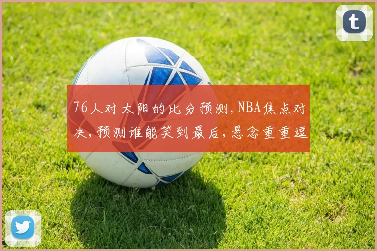 76人对太阳的比分预测,NBA焦点对决,预测谁能笑到最后,悬念重重逗你关注