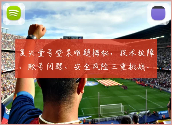 复兴壹号登录难题揭秘，技术故障、账号问题、安全风险三重挑战，如何顺利登录